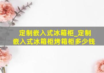 定制嵌入式冰箱柜_定制嵌入式冰箱柜烤箱柜多少钱