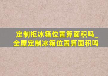 定制柜冰箱位置算面积吗_全屋定制冰箱位置算面积吗