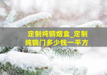 定制纯铜烟盒_定制纯铜门多少钱一平方