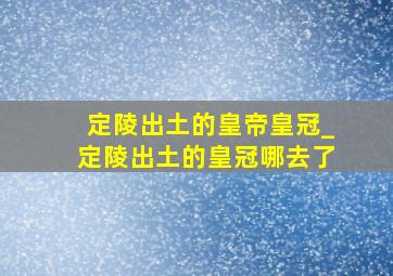 定陵出土的皇帝皇冠_定陵出土的皇冠哪去了