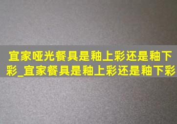 宜家哑光餐具是釉上彩还是釉下彩_宜家餐具是釉上彩还是釉下彩