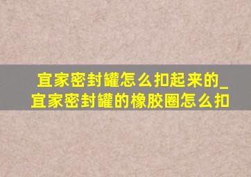 宜家密封罐怎么扣起来的_宜家密封罐的橡胶圈怎么扣