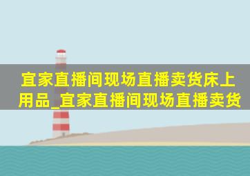 宜家直播间现场直播卖货床上用品_宜家直播间现场直播卖货