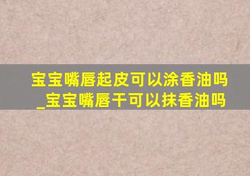 宝宝嘴唇起皮可以涂香油吗_宝宝嘴唇干可以抹香油吗