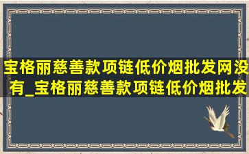 宝格丽慈善款项链(低价烟批发网)没有_宝格丽慈善款项链(低价烟批发网)