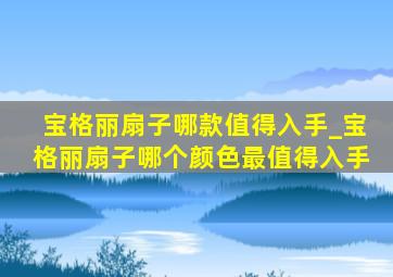 宝格丽扇子哪款值得入手_宝格丽扇子哪个颜色最值得入手