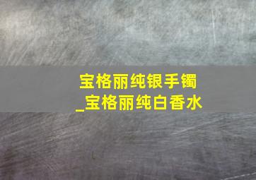 宝格丽纯银手镯_宝格丽纯白香水