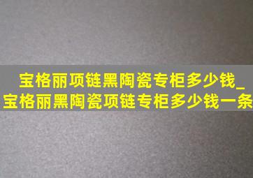 宝格丽项链黑陶瓷专柜多少钱_宝格丽黑陶瓷项链专柜多少钱一条