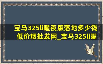 宝马325li曜夜版落地多少钱(低价烟批发网)_宝马325li曜夜版落地多少钱河南