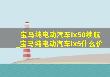 宝马纯电动汽车ix50续航_宝马纯电动汽车ix5什么价