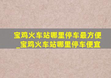 宝鸡火车站哪里停车最方便_宝鸡火车站哪里停车便宜