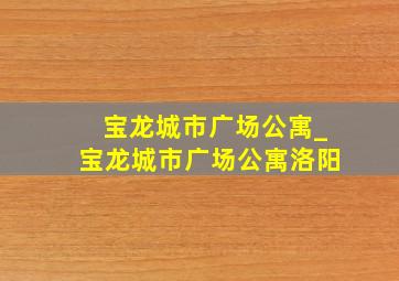 宝龙城市广场公寓_宝龙城市广场公寓洛阳