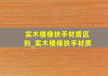 实木楼梯扶手材质区别_实木楼梯扶手材质