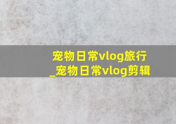 宠物日常vlog旅行_宠物日常vlog剪辑