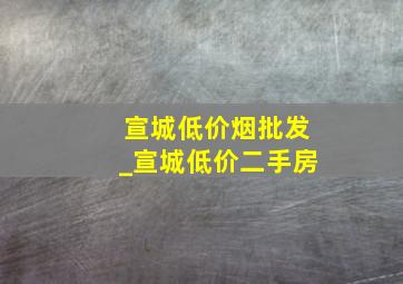 宣城低价烟批发_宣城低价二手房