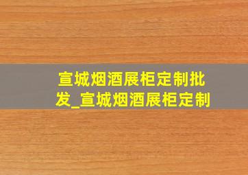 宣城烟酒展柜定制批发_宣城烟酒展柜定制