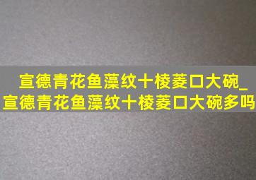 宣德青花鱼藻纹十棱菱口大碗_宣德青花鱼藻纹十棱菱口大碗多吗