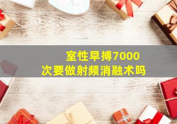 室性早搏7000次要做射频消融术吗