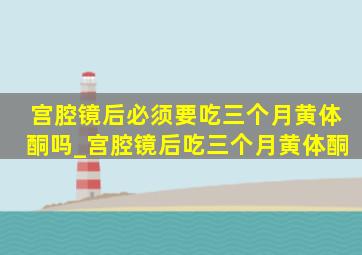 宫腔镜后必须要吃三个月黄体酮吗_宫腔镜后吃三个月黄体酮