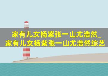 家有儿女杨紫张一山尤浩然_家有儿女杨紫张一山尤浩然综艺