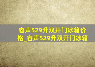 容声529升双开门冰箱价格_容声529升双开门冰箱