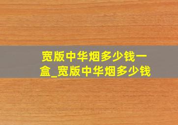 宽版中华烟多少钱一盒_宽版中华烟多少钱