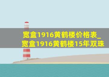 宽盒1916黄鹤楼价格表_宽盒1916黄鹤楼15年双珠