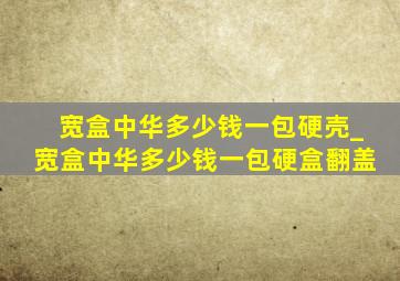 宽盒中华多少钱一包硬壳_宽盒中华多少钱一包硬盒翻盖