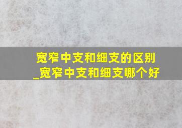 宽窄中支和细支的区别_宽窄中支和细支哪个好