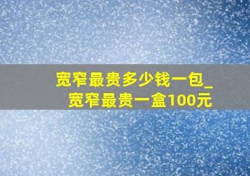 宽窄最贵多少钱一包_宽窄最贵一盒100元