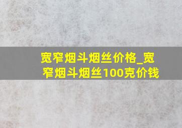 宽窄烟斗烟丝价格_宽窄烟斗烟丝100克价钱