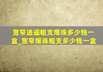 宽窄逍遥粗支爆珠多少钱一盒_宽窄爆珠粗支多少钱一盒