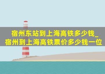 宿州东站到上海高铁多少钱_宿州到上海高铁票价多少钱一位