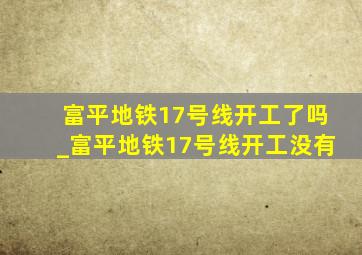 富平地铁17号线开工了吗_富平地铁17号线开工没有