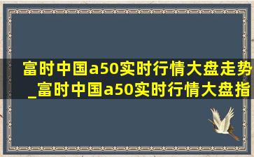 富时中国a50实时行情大盘走势_富时中国a50实时行情大盘指数