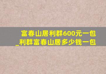 富春山居利群600元一包_利群富春山居多少钱一包