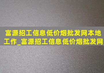 富源招工信息(低价烟批发网)本地工作_富源招工信息(低价烟批发网)