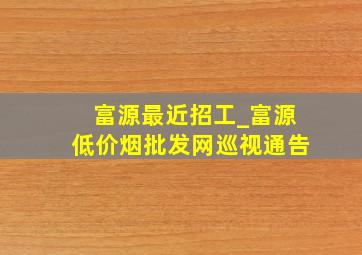 富源最近招工_富源(低价烟批发网)巡视通告