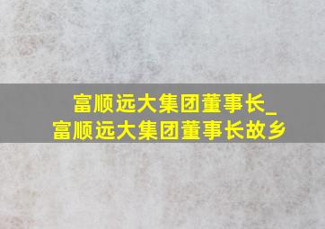 富顺远大集团董事长_富顺远大集团董事长故乡