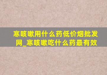 寒咳嗽用什么药(低价烟批发网)_寒咳嗽吃什么药最有效