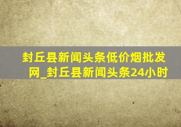 封丘县新闻头条(低价烟批发网)_封丘县新闻头条24小时