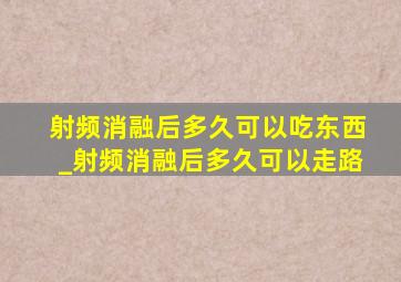 射频消融后多久可以吃东西_射频消融后多久可以走路