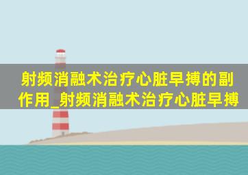 射频消融术治疗心脏早搏的副作用_射频消融术治疗心脏早搏