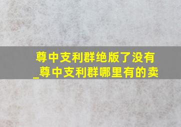 尊中支利群绝版了没有_尊中支利群哪里有的卖