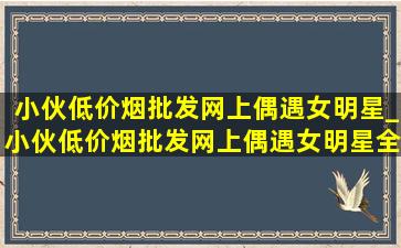 小伙(低价烟批发网)上偶遇女明星_小伙(低价烟批发网)上偶遇女明星全集