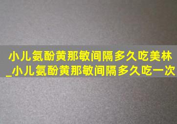 小儿氨酚黄那敏间隔多久吃美林_小儿氨酚黄那敏间隔多久吃一次