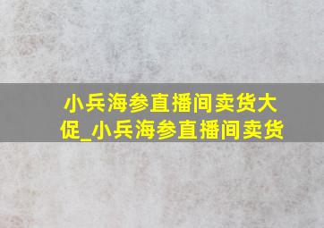 小兵海参直播间卖货大促_小兵海参直播间卖货