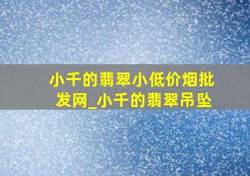 小千的翡翠小(低价烟批发网)_小千的翡翠吊坠