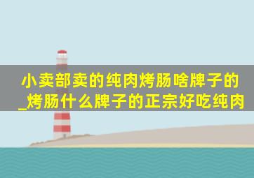 小卖部卖的纯肉烤肠啥牌子的_烤肠什么牌子的正宗好吃纯肉