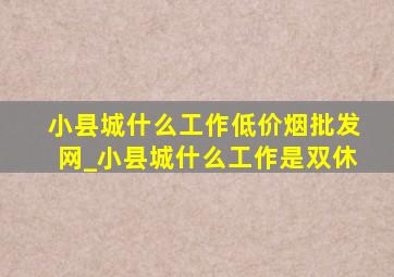 小县城什么工作(低价烟批发网)_小县城什么工作是双休